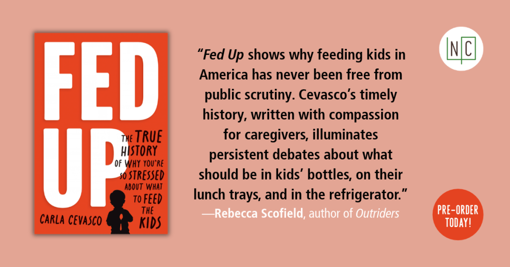 Cover of Fed Up, orange with white letters. Blurb that says “Fed Up shows why feeding kids in America has never been free from public scrutiny. Cevasco’s timely history, written with compassion for caregivers, illuminates persistent debates about what should be in kids’ bottles, on their lunch trays, and in the refrigerator.” by Rebecca Scofield, author of Outriders